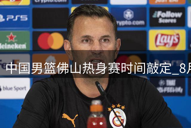 中国男篮佛山热身赛时间敲定 8月中旬连战南美劲旅乌拉圭