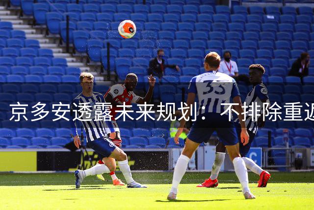 京多安透露未来规划：不排除重返纽伦堡，专注当下职业生涯