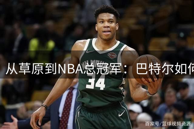 从草原到NBA总冠军：巴特尔如何用篮球智慧书写传奇人生