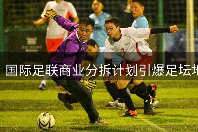 国际足联商业分拆计划引爆足坛地震 欧足联警告或集体退出世界杯赛事