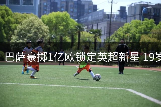 巴萨豪掷1亿欧锁定英超新星 19岁法国妖锋或成弗里克战术核心