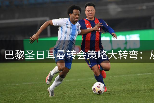 巴黎圣日耳曼转会策略大转弯：从挥金如土到精明理性