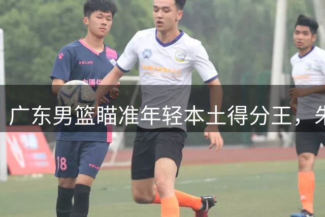 广东男篮瞄准年轻本土得分王，朱芳雨或趁低出手收购林葳签约权