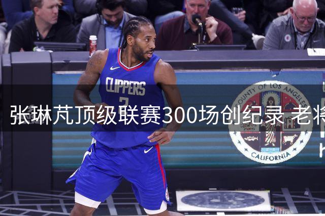 张琳芃顶级联赛300场创纪录 老将荣光映衬国足新生代