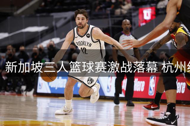 新加坡三人篮球赛激战落幕 杭州经纬力克强敌夺亚