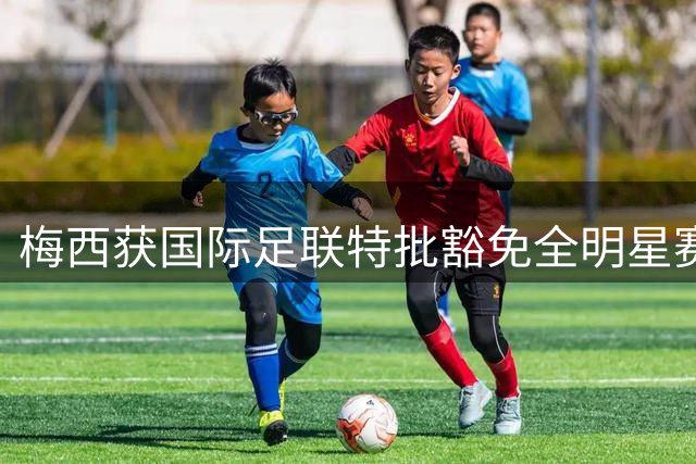 梅西获国际足联特批豁免全明星赛 世界杯后享21天强制休假