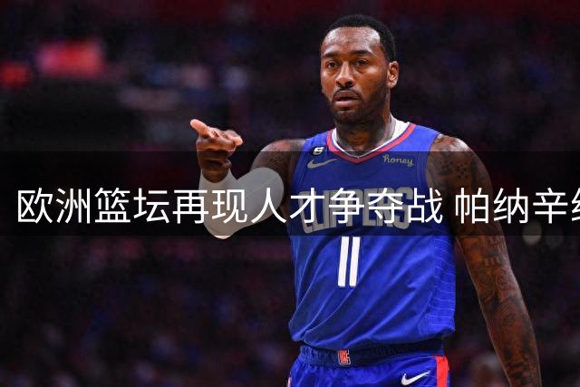 欧洲篮坛再现人才争夺战 帕纳辛纳科斯高薪挖角立陶宛豪门核心后卫