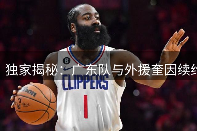 独家揭秘：广东队与外援奎因续约破裂内幕 保障条款成关键分歧