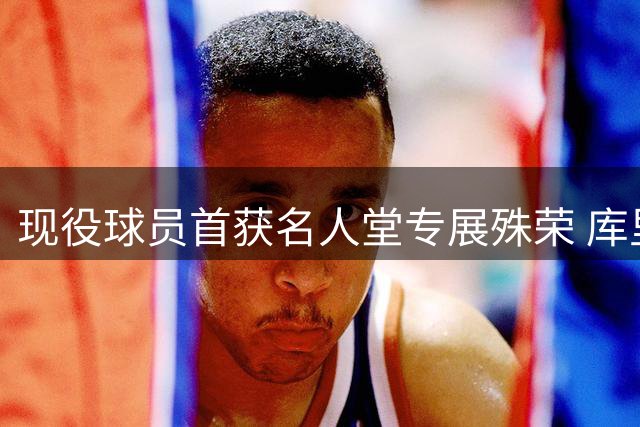现役球员首获名人堂专展殊荣 库里传奇生涯获永久珍藏