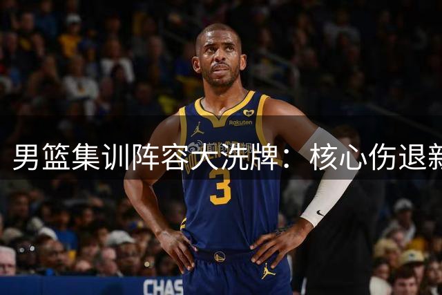 男篮集训阵容大洗牌：核心伤退新星归位 战术体系或将重构