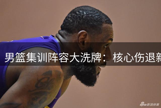 男篮集训阵容大洗牌：核心伤退新星归位 战术体系或将重构