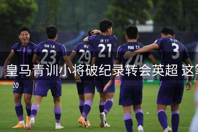皇马青训小将破纪录转会英超 这笔三方交易暗藏玄机