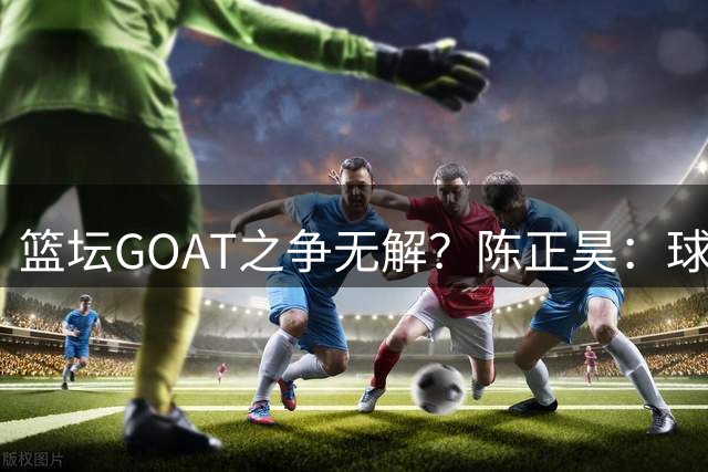 篮坛GOAT之争无解？陈正昊：球迷视角决定历史最佳评判标准
