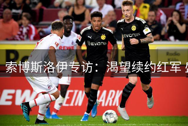 索博斯洛伊专访：渴望续约红军 盛赞新帅训练强度