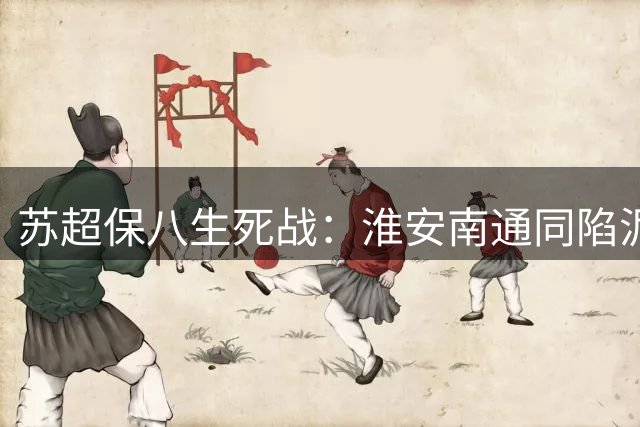 苏超保八生死战：淮安南通同陷泥潭 谁能在8月1日绝地反击？