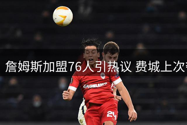 詹姆斯加盟76人引热议 费城上次夺冠横扫湖人距今已40年