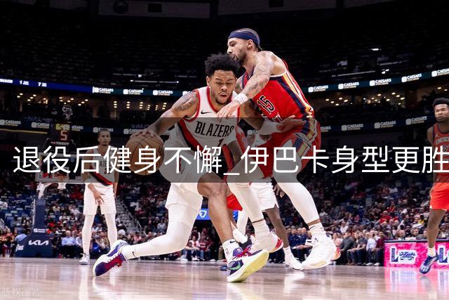 退役后健身不懈 伊巴卡身型更胜往昔与超模相恋显惬意