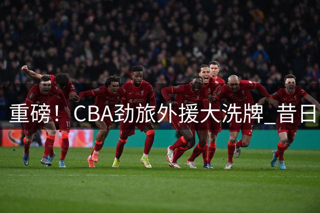 重磅！CBA劲旅外援大洗牌 昔日"水货"重返广州男篮引热议