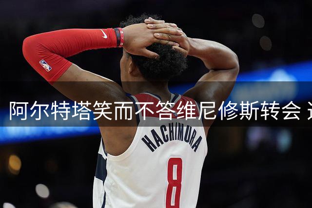 阿尔特塔笑而不答维尼修斯转会 透露枪手引援仍在推进