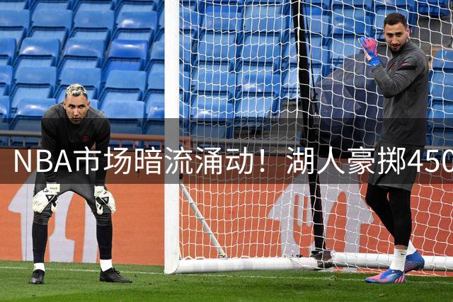 NBA市场暗流涌动！湖人豪掷4500万欲夺潜力前锋 骑士另谋新欢