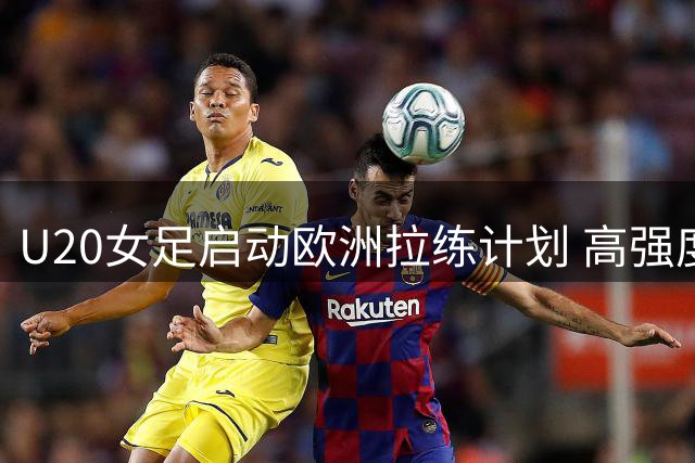 U20女足启动欧洲拉练计划 高强度对抗赛考验队员晋级名额